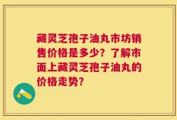 藏灵芝孢子油丸市坊销售价格是多少？了解市面上藏灵芝孢子油丸的价格走势？