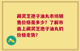 藏灵芝孢子油丸市坊销售价格是多少？了解市面上藏灵芝孢子油丸的价格走势？
