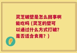 灵芝破壁是怎么回事啊能吃吗 (灵芝的壁可以通过什么方式打破？是否适合食用？)