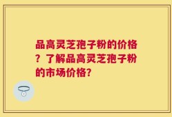 品高灵芝孢子粉的价格？了解品高灵芝孢子粉的市场价格？