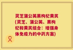 灵芝蒲公英黑枸杞黄芪(灵芝、蒲公英、黑枸杞和黄芪组合：增强身体免疫力的中药方案)