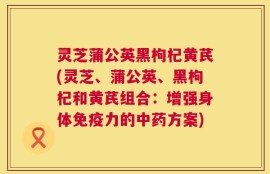 灵芝蒲公英黑枸杞黄芪(灵芝、蒲公英、黑枸杞和黄芪组合：增强身体免疫力的中药方案)