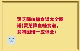 灵芝降血糖食谱大全图谱(灵芝降血糖食谱，食物图谱一应俱全)