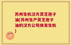 苏州生机汉方灵芝孢子油(苏州生产灵芝孢子油的汉方公司焕发生机)