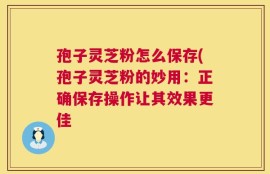 孢子灵芝粉怎么保存(孢子灵芝粉的妙用：正确保存操作让其效果更佳