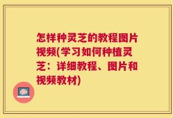 怎样种灵芝的教程图片视频(学习如何种植灵芝：详细教程、图片和视频教材)