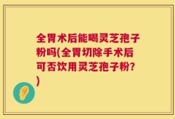 全胃术后能喝灵芝孢子粉吗(全胃切除手术后可否饮用灵芝孢子粉？)