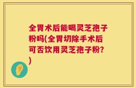 全胃术后能喝灵芝孢子粉吗(全胃切除手术后可否饮用灵芝孢子粉？)