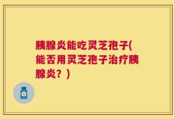 胰腺炎能吃灵芝孢子(能否用灵芝孢子治疗胰腺炎？)