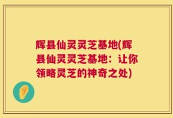 辉县仙灵灵芝基地(辉县仙灵灵芝基地：让你领略灵芝的神奇之处)