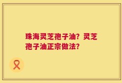 珠海灵芝孢子油？灵芝孢子油正宗做法？