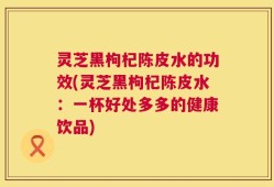灵芝黑枸杞陈皮水的功效(灵芝黑枸杞陈皮水：一杯好处多多的健康饮品)