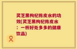 灵芝黑枸杞陈皮水的功效(灵芝黑枸杞陈皮水：一杯好处多多的健康饮品)