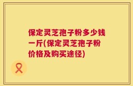 保定灵芝孢子粉多少钱一斤(保定灵芝孢子粉价格及购买途径)