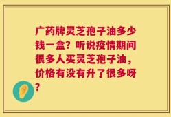 广药牌灵芝孢子油多少钱一盒？听说疫情期间很多人买灵芝孢子油，价格有没有升了很多呀？