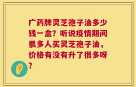 广药牌灵芝孢子油多少钱一盒？听说疫情期间很多人买灵芝孢子油，价格有没有升了很多呀？