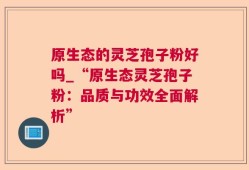 原生态的灵芝孢子粉好吗_“原生态灵芝孢子粉：品质与功效全面解析”