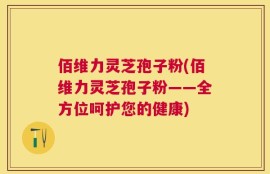 佰维力灵芝孢子粉(佰维力灵芝孢子粉——全方位呵护您的健康)