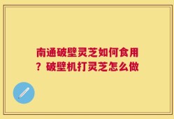 南通破壁灵芝如何食用？破壁机打灵芝怎么做