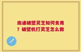 南通破壁灵芝如何食用？破壁机打灵芝怎么做