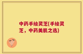 中药手绘灵芝(手绘灵芝，中药美肌之选)