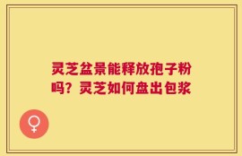 灵芝盆景能释放孢子粉吗？灵芝如何盘出包浆