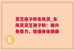 灵芝孢子粉东风灵_东风灵灵芝孢子粉：提升免疫力，增强身体健康