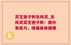 灵芝孢子粉东风灵_东风灵灵芝孢子粉：提升免疫力，增强身体健康