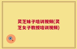 灵芝妹子培训视频(灵芝女子教授培训视频)