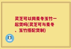 灵芝可以同麦冬玉竹一起煲吗(灵芝可与麦冬、玉竹搭配煲制)