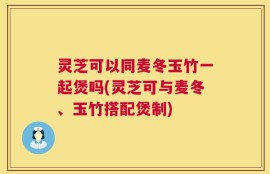 灵芝可以同麦冬玉竹一起煲吗(灵芝可与麦冬、玉竹搭配煲制)