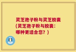 灵芝孢子粉与灵芝胶囊(灵芝孢子粉与胶囊：哪种更适合您？)