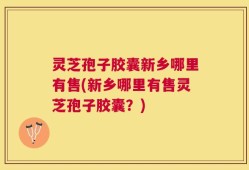 灵芝孢子胶囊新乡哪里有售(新乡哪里有售灵芝孢子胶囊？)