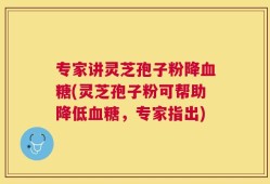 专家讲灵芝孢子粉降血糖(灵芝孢子粉可帮助降低血糖，专家指出)