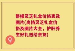 整棵灵芝礼盒价格表及图片(高档灵芝礼盒价格及图片大全，护肝养生好礼送给亲友)
