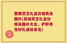 整棵灵芝礼盒价格表及图片(高档灵芝礼盒价格及图片大全，护肝养生好礼送给亲友)