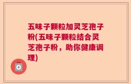 五味子颗粒加灵芝孢子粉(五味子颗粒结合灵芝孢子粉，助你健康调理)