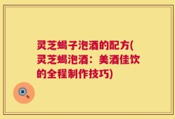 灵芝蝎子泡酒的配方(灵芝蝎泡酒：美酒佳饮的全程制作技巧)