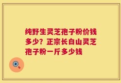 纯野生灵芝孢子粉价钱多少？正宗长白山灵芝孢子粉一斤多少钱
