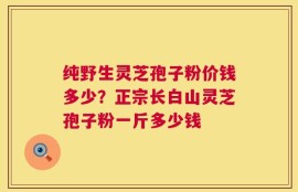 纯野生灵芝孢子粉价钱多少？正宗长白山灵芝孢子粉一斤多少钱