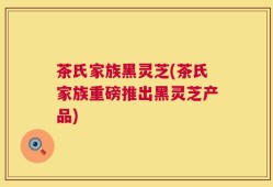 茶氏家族黑灵芝(茶氏家族重磅推出黑灵芝产品)