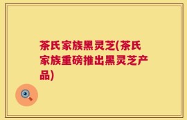 茶氏家族黑灵芝(茶氏家族重磅推出黑灵芝产品)