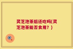 灵芝泡茶后还吃吗(灵芝泡茶能否食用？)