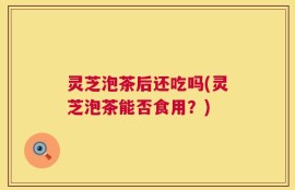 灵芝泡茶后还吃吗(灵芝泡茶能否食用？)