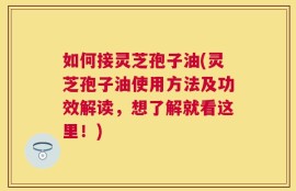 如何接灵芝孢子油(灵芝孢子油使用方法及功效解读，想了解就看这里！)