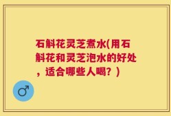 石斛花灵芝煮水(用石斛花和灵芝泡水的好处，适合哪些人喝？)