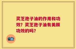 灵芝孢子油的作用和功效？灵芝孢子油有美颜功效的吗？