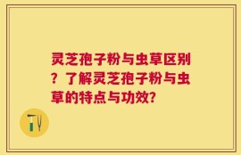 灵芝孢子粉与虫草区别？了解灵芝孢子粉与虫草的特点与功效？