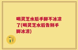 喝灵芝水后手脚不冰凉了(喝灵芝水后告别手脚冰凉)