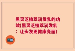 黑灵芝植萃润发乳的功效(黑灵芝植萃润发乳：让头发更健康亮丽)
